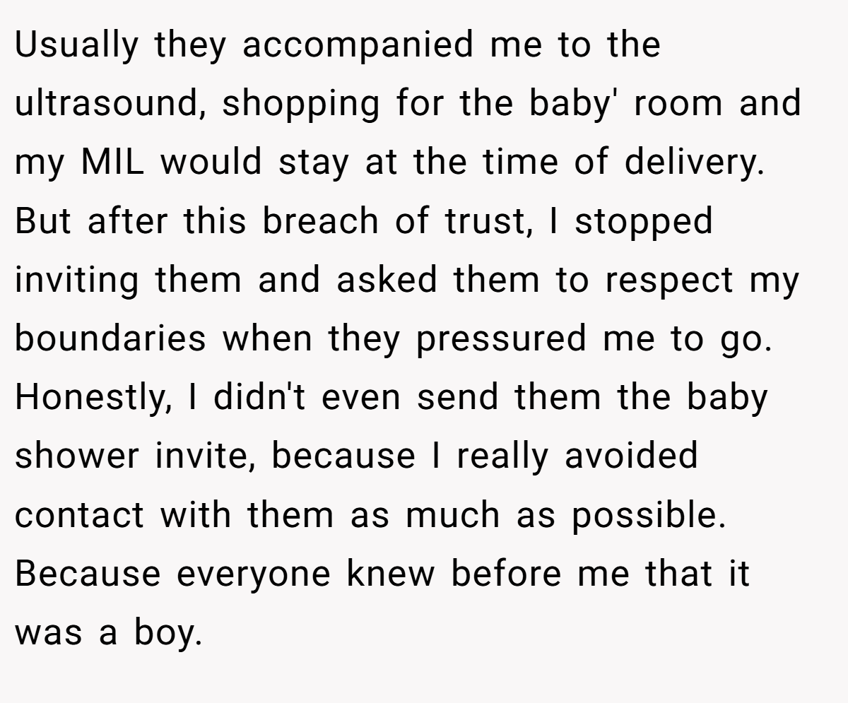 Usually they accompanied me to the ultrasound, shopping for the baby' room and my MIL would stay at the time of delivery. But after this breach of trust, I stopped inviting them and asked them to respect my boundaries when they pressured me to go. Honestly, I didn't even send them the baby shower invite, because I really avoided contact with them as much as possible. Because everyone knew before me that it was a boy.