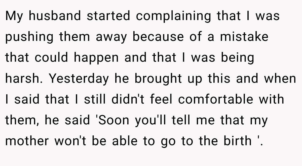 My husband started complaining that I was pushing them away because of a mistake that could happen and that I was being harsh. Yesterday he brought up this and when I said that I still didn't feel comfortable with them, he said 'Soon you'll tell me that my mother won't be able to go to the birth '.