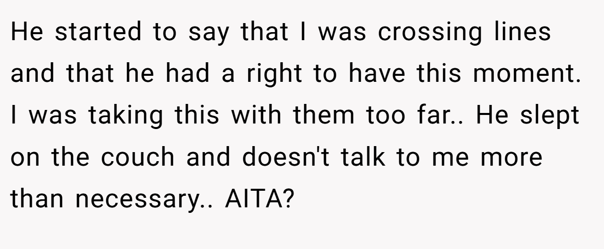 He started to say that I was crossing lines and that he had a right to have this moment. I was taking this with them too far.. He slept on the couch and doesn't talk to me more than necessary.. AITA?