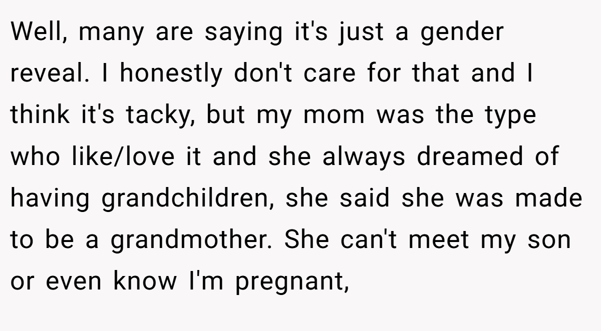 Well, many are saying it's just a gender reveal. I honestly don't care for that and I think it's tacky, but my mom was the type who like/love it and she always dreamed of having grandchildren, she said she was made to be a grandmother. She can't meet my son or even know I'm pregnant,