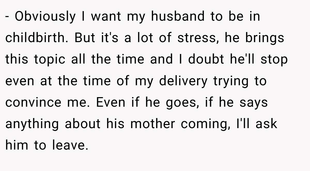 - Obviously I want my husband to be in childbirth. But it's a lot of stress, he brings this topic all the time and I doubt he'll stop even at the time of my delivery trying to convince me. Even if he goes, if he says anything about his mother coming, I'll ask him to leave.