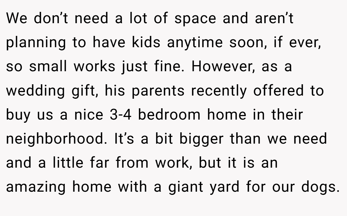 We don’t need a lot of space and aren’t planning to have kids anytime soon, if ever, so small works just fine. However, as a wedding gift, his parents recently offered to buy us a nice 3-4 bedroom home in their neighborhood. It’s a bit bigger than we need and a little far from work, but it is an amazing home with a giant yard for our dogs.