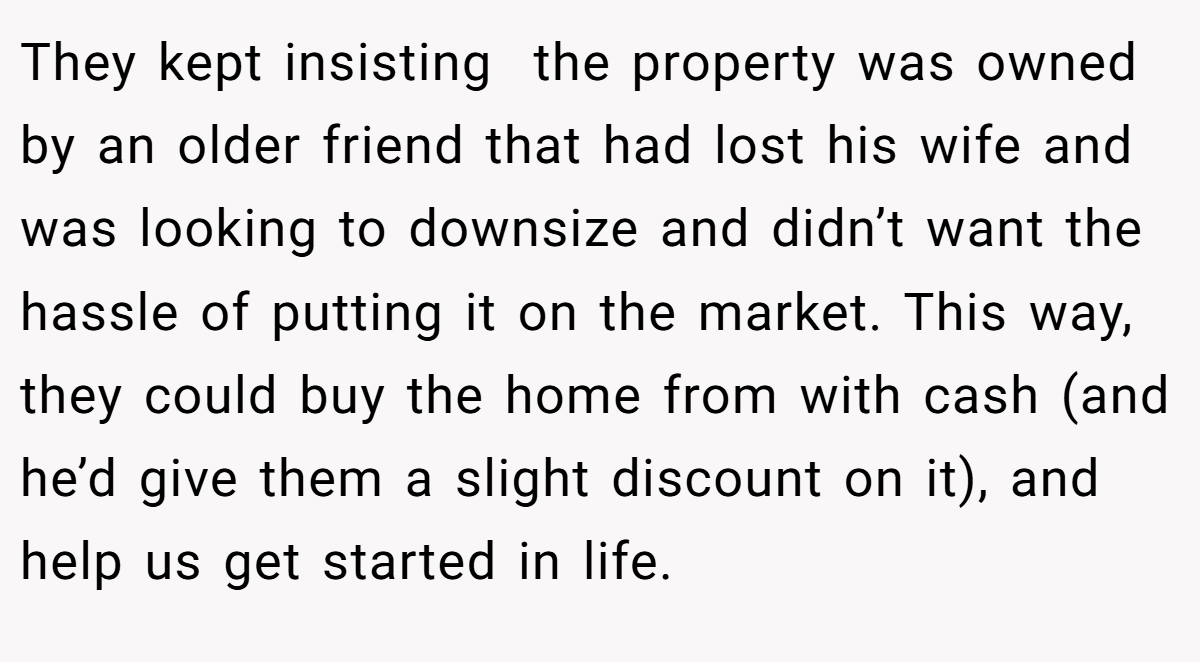 They kept insisting  the property was owned by an older friend that had lost his wife and was looking to downsize and didn’t want the hassle of putting it on the market. This way, they could buy the home from with cash (and he’d give them a slight discount on it), and help us get started in life.