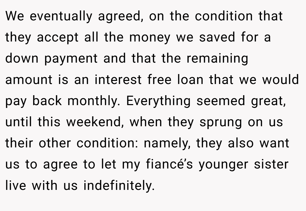 We eventually agreed, on the condition that they accept all the money we saved for a down payment and that the remaining amount is an interest free loan that we would pay back monthly. Everything seemed great, until this weekend, when they sprung on us their other condition: namely, they also want us to agree to let my fiancé’s younger sister live with us indefinitely.