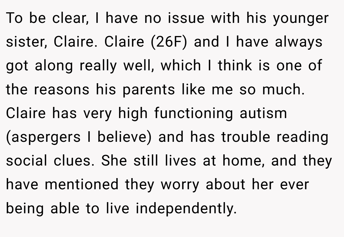 To be clear, I have no issue with his younger sister, Claire. Claire (26F) and I have always got along really well, which I think is one of the reasons his parents like me so much. Claire has very high functioning autism (aspergers I believe) and has trouble reading social clues. She still lives at home, and they have mentioned they worry about her ever being able to live independently.