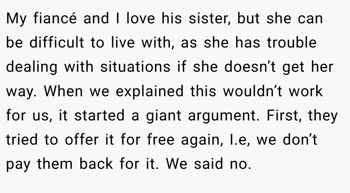 My fiancé and I love his sister, but she can be difficult to live with, as she has trouble dealing with situations if she doesn’t get her way. When we explained this wouldn’t work for us, it started a giant argument. First, they tried to offer it for free again, I.e, we don’t pay them back for it. We said no.