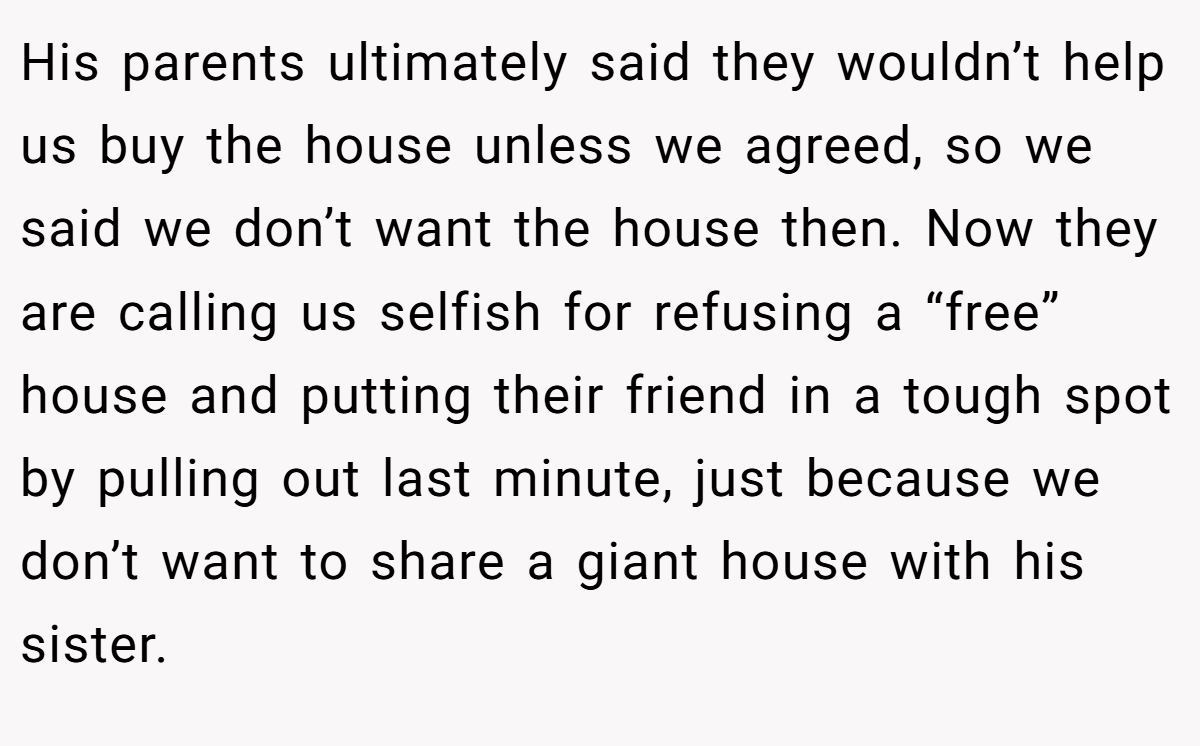 His parents ultimately said they wouldn’t help us buy the house unless we agreed, so we said we don’t want the house then. Now they are calling us selfish for refusing a “free” house and putting their friend in a tough spot by pulling out last minute, just because we don’t want to share a giant house with his sister.