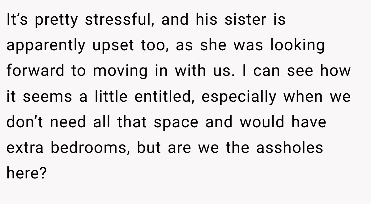 It’s pretty stressful, and his sister is apparently upset too, as she was looking forward to moving in with us. I can see how it seems a little entitled, especially when we don’t need all that space and would have extra bedrooms, but are we the assholes here?