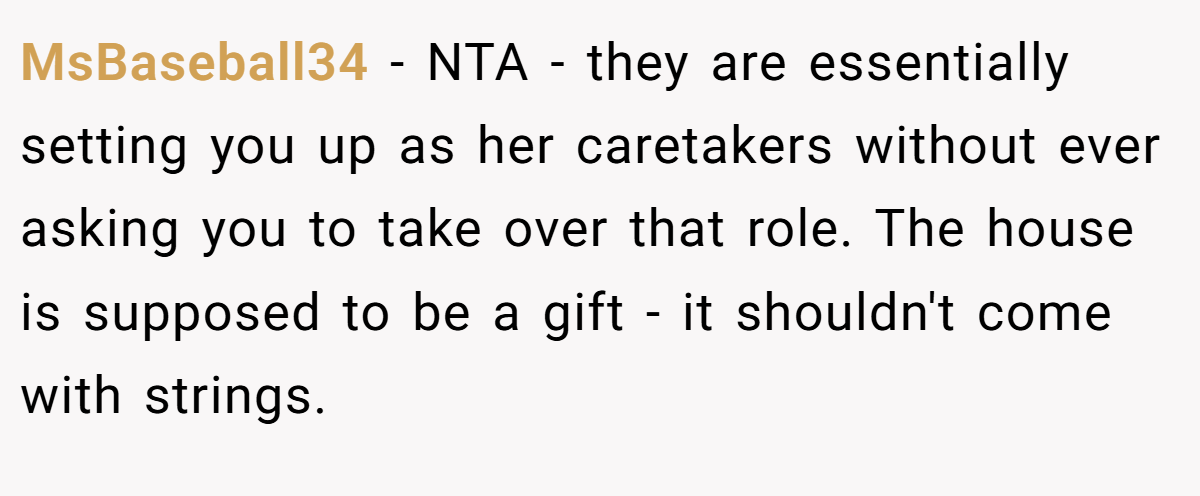 MsBaseball34 - NTA - they are essentially setting you up as her caretakers without ever asking you to take over that role. The house is supposed to be a gift - it shouldn't come with strings.