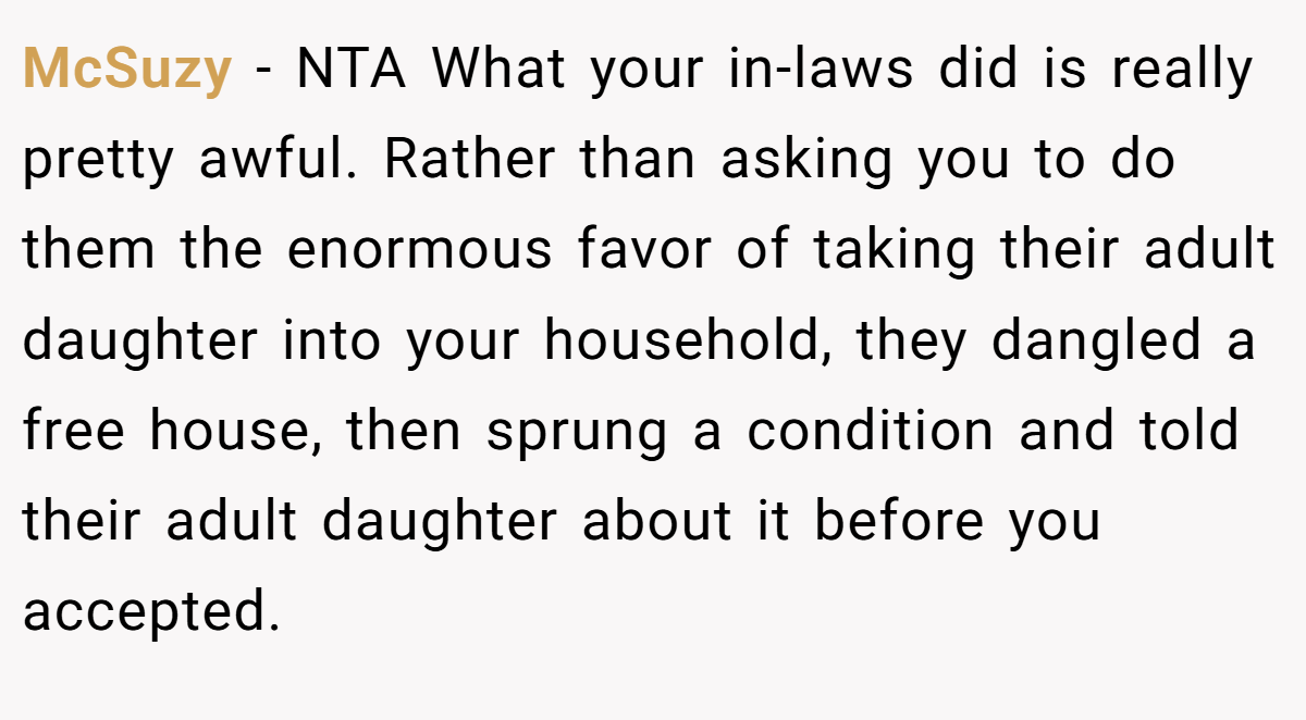 McSuzy - NTA What your in-laws did is really pretty awful. Rather than asking you to do them the enormous favor of taking their adult daughter into your household, they dangled a free house, then sprung a condition and told their adult daughter about it before you accepted.
