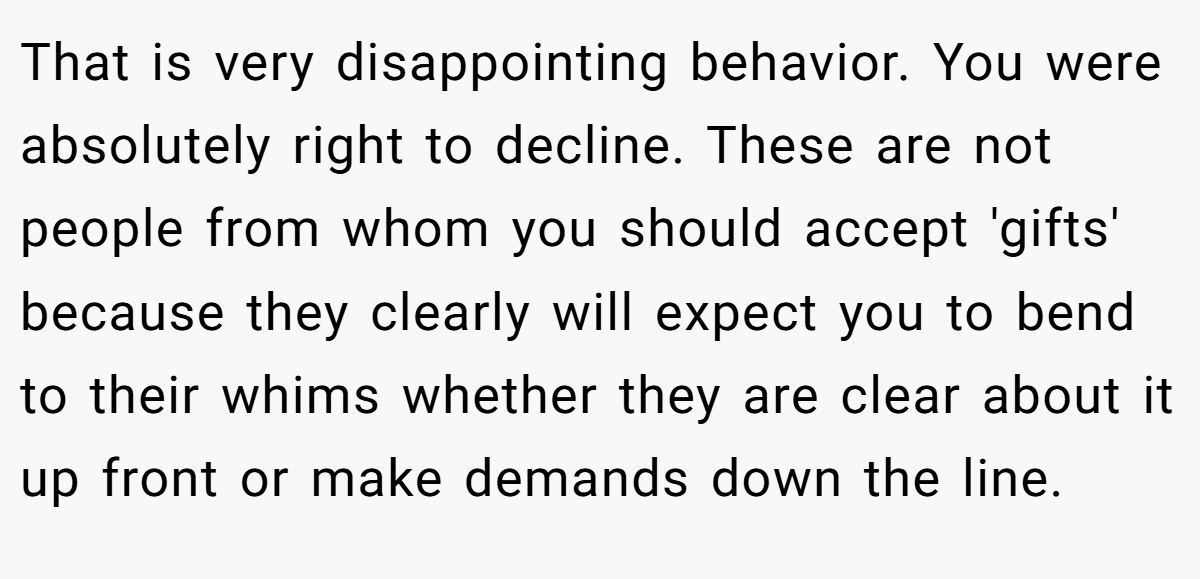 That is very disappointing behavior. You were absolutely right to decline. These are not people from whom you should accept 'gifts' because they clearly will expect you to bend to their whims whether they are clear about it up front or make demands down the line.
