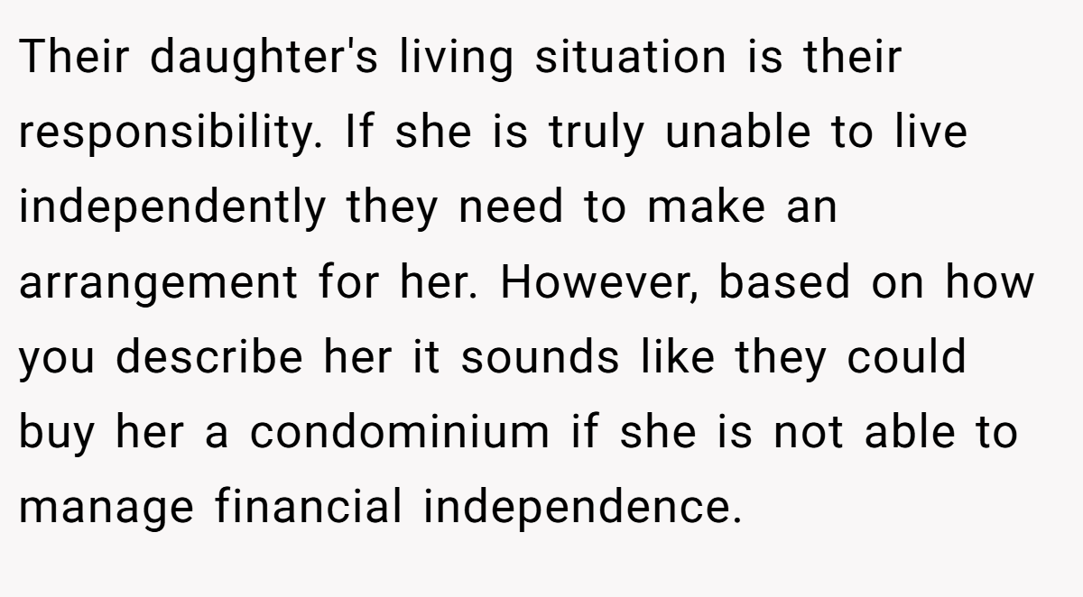 Their daughter's living situation is their responsibility. If she is truly unable to live independently they need to make an arrangement for her. However, based on how you describe her it sounds like they could buy her a condominium if she is not able to manage financial independence.