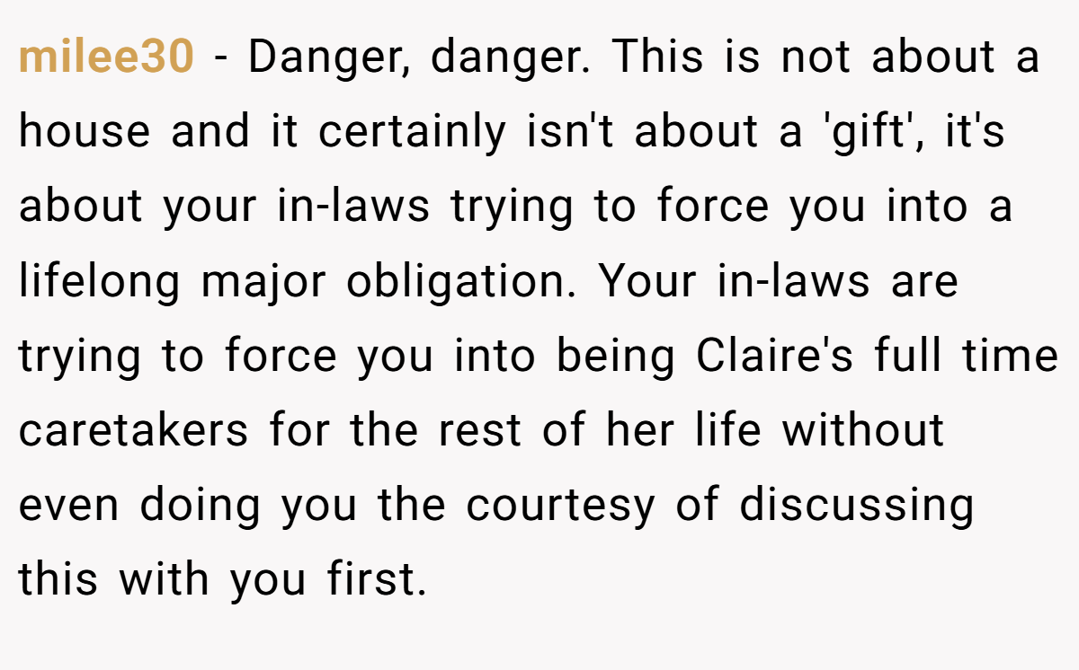 milee30 - Danger, danger. This is not about a house and it certainly isn't about a 'gift', it's about your in-laws trying to force you into a lifelong major obligation. Your in-laws are trying to force you into being Claire's full time caretakers for the rest of her life without even doing you the courtesy of discussing this with you first.