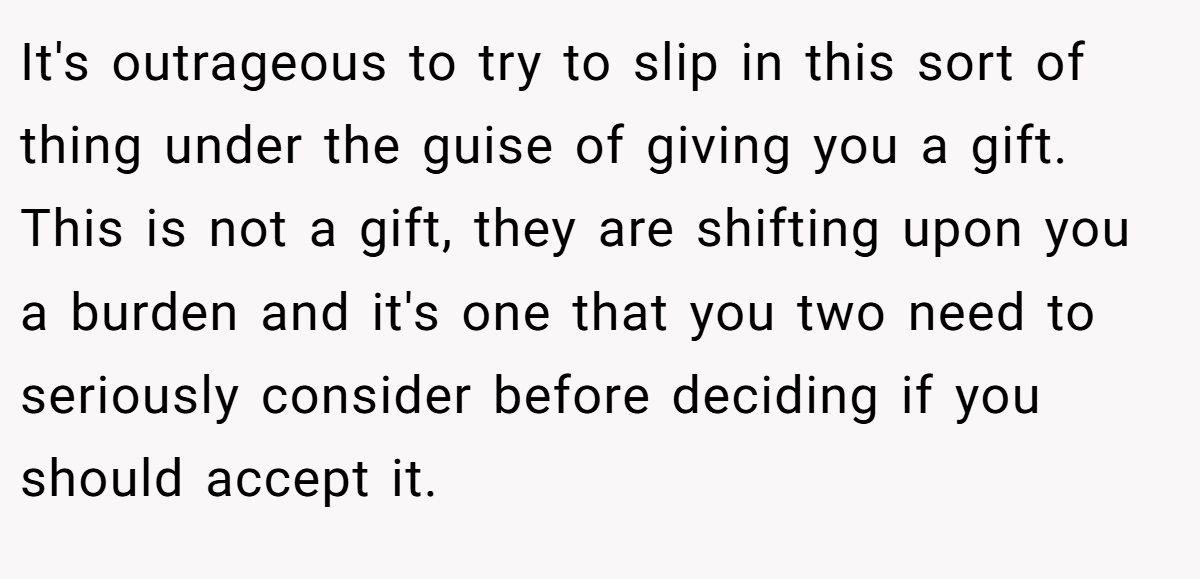 It's outrageous to try to slip in this sort of thing under the guise of giving you a gift. This is not a gift, they are shifting upon you a burden and it's one that you two need to seriously consider before deciding if you should accept it.