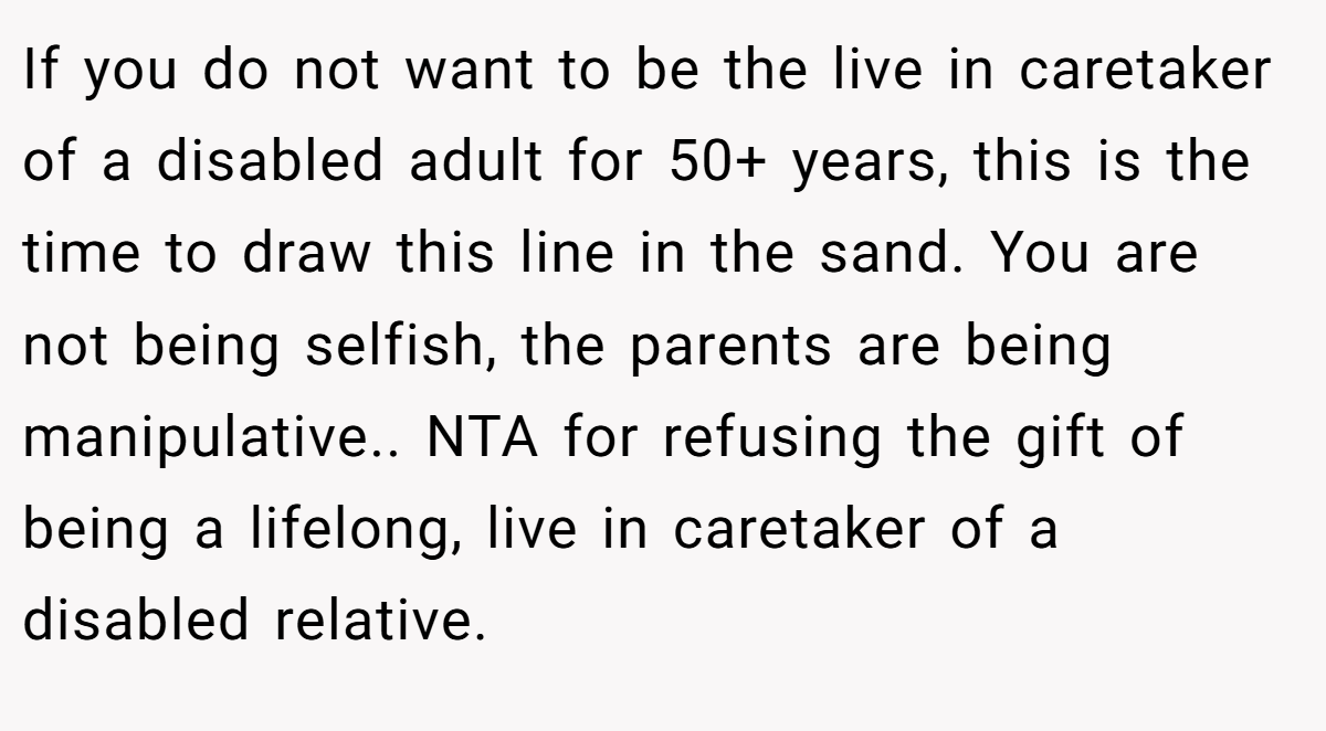 If you do not want to be the live in caretaker of a disabled adult for 50+ years, this is the time to draw this line in the sand. You are not being selfish, the parents are being manipulative.. NTA for refusing the gift of being a lifelong, live in caretaker of a disabled relative.