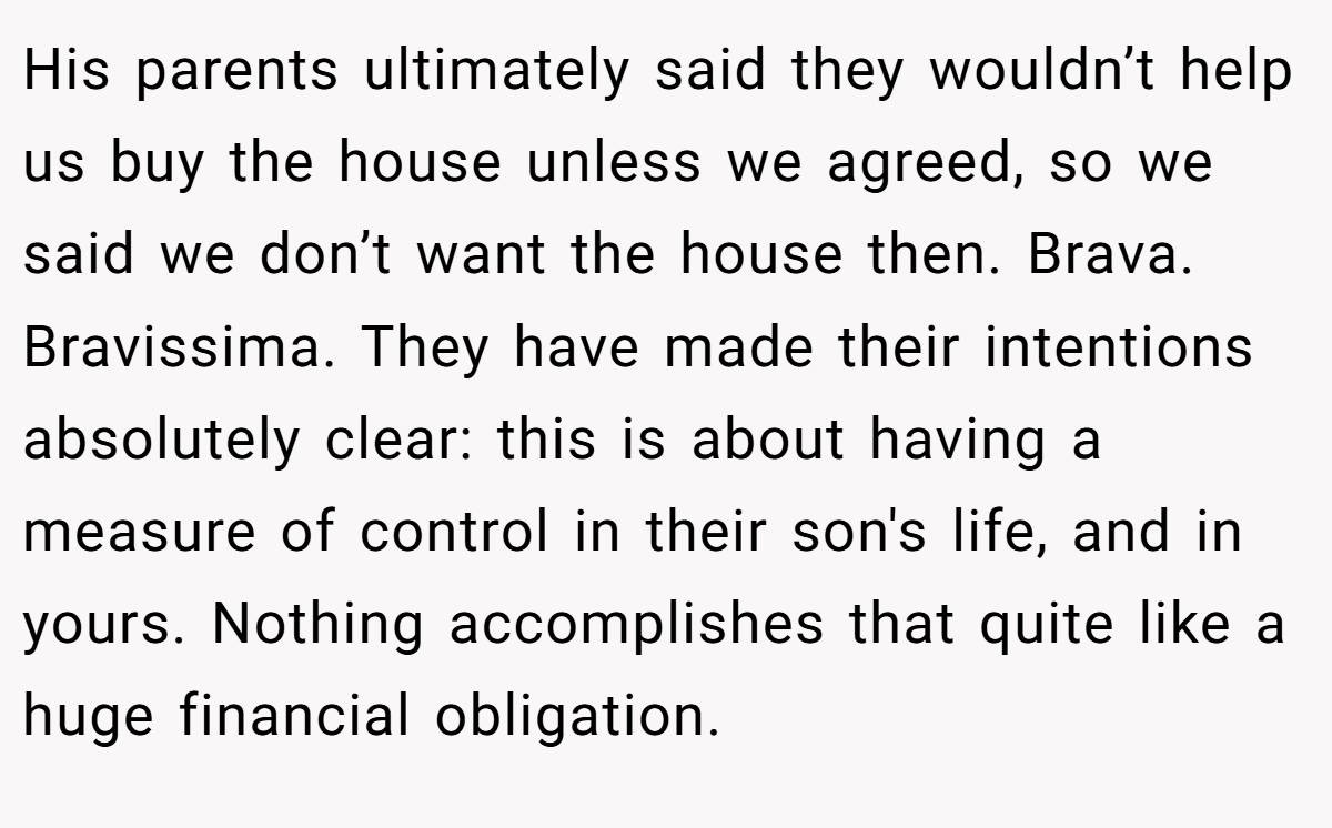 His parents ultimately said they wouldn’t help us buy the house unless we agreed, so we said we don’t want the house then. Brava. Bravissima. They have made their intentions absolutely clear: this is about having a measure of control in their son's life, and in yours. Nothing accomplishes that quite like a huge financial obligation.