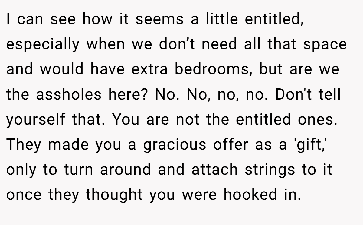 I can see how it seems a little entitled, especially when we don’t need all that space and would have extra bedrooms, but are we the assholes here? No. No, no, no. Don't tell yourself that. You are not the entitled ones. They made you a gracious offer as a 'gift,' only to turn around and attach strings to it once they thought you were hooked in.