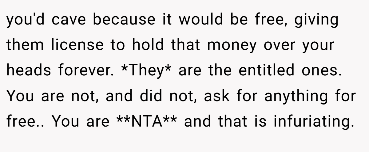you'd cave because it would be free, giving them license to hold that money over your heads forever. *They* are the entitled ones. You are not, and did not, ask for anything for free.. You are **NTA** and that is infuriating.