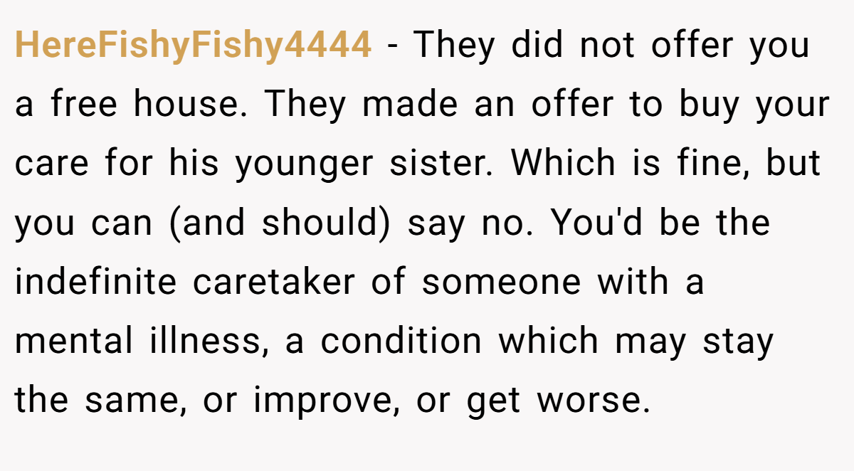 HereFishyFishy4444 - They did not offer you a free house. They made an offer to buy your care for his younger sister. Which is fine, but you can (and should) say no. You'd be the indefinite caretaker of someone with a mental illness, a condition which may stay the same, or improve, or get worse.