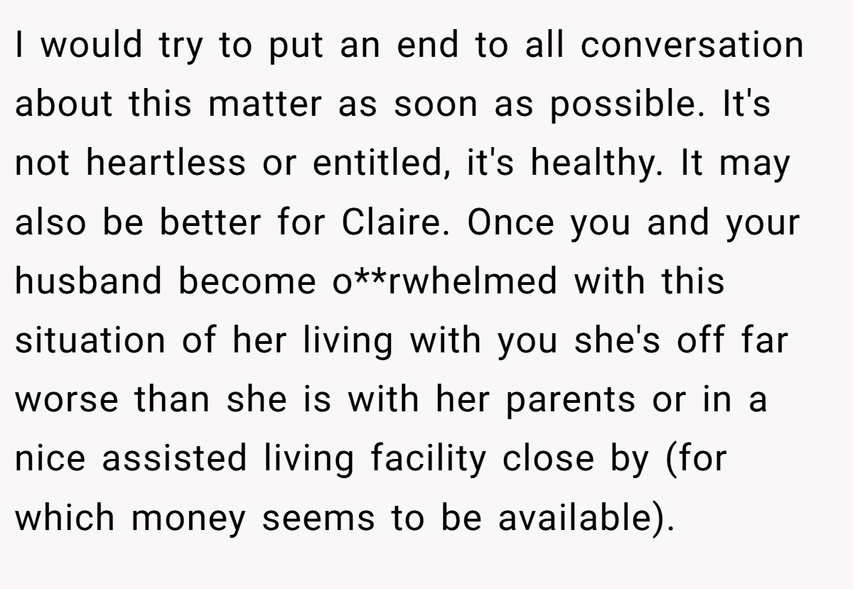I would try to put an end to all conversation about this matter as soon as possible. It's not heartless or entitled, it's healthy. It may also be better for Claire. Once you and your husband become o**rwhelmed with this situation of her living with you she's off far worse than she is with her parents or in a nice assisted living facility close by (for which money seems to be available).