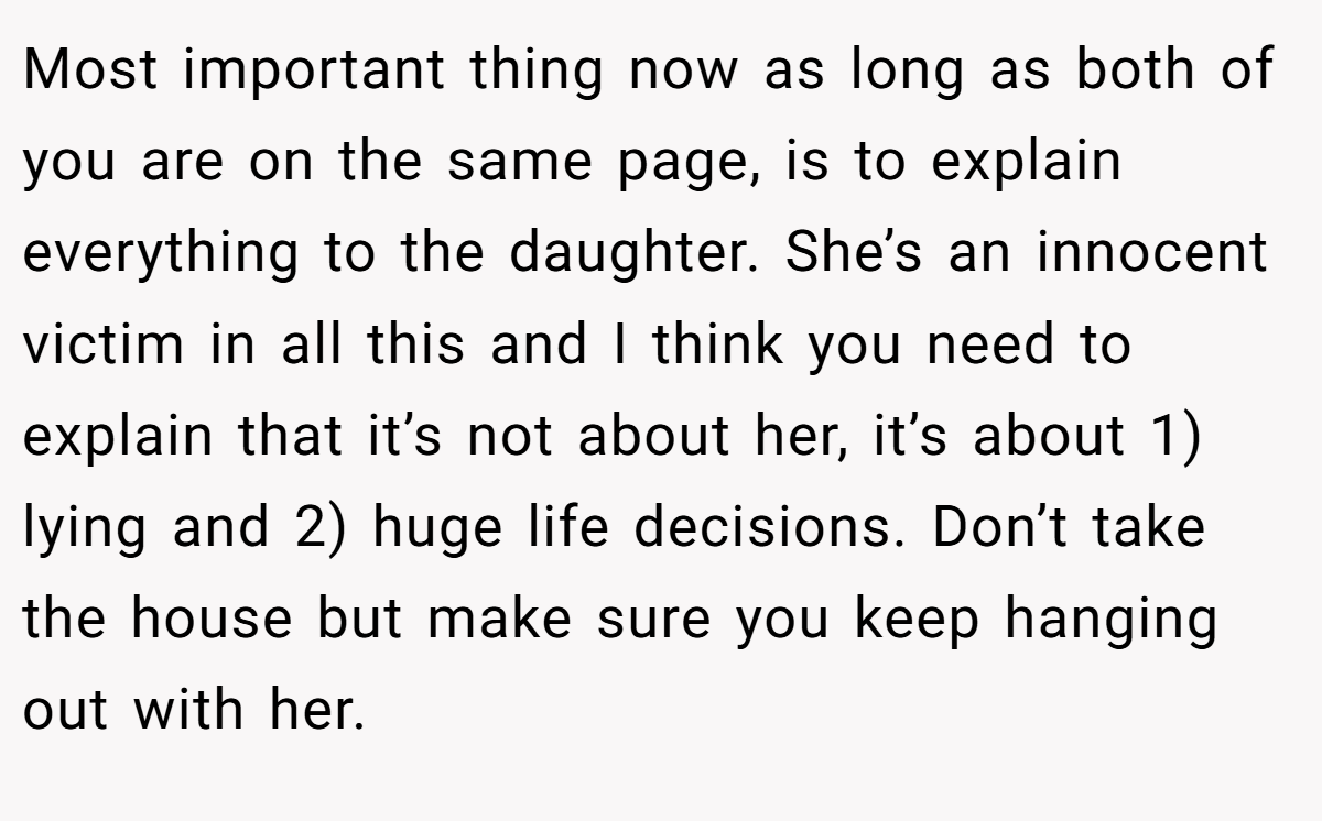 Most important thing now as long as both of you are on the same page, is to explain everything to the daughter. She’s an innocent victim in all this and I think you need to explain that it’s not about her, it’s about 1) lying and 2) huge life decisions. Don’t take the house but make sure you keep hanging out with her.