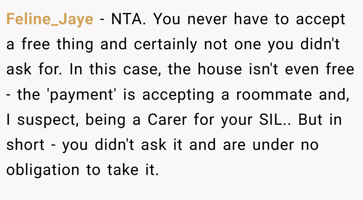 Feline_Jaye - NTA. You never have to accept a free thing and certainly not one you didn't ask for. In this case, the house isn't even free - the 'payment' is accepting a roommate and, I suspect, being a Carer for your SIL.. But in short - you didn't ask it and are under no obligation to take it.