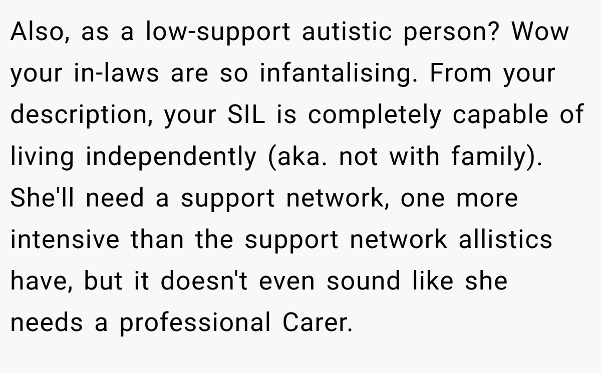 Also, as a low-support autistic person? Wow your in-laws are so infantalising. From your description, your SIL is completely capable of living independently (aka. not with family). She'll need a support network, one more intensive than the support network allistics have, but it doesn't even sound like she needs a professional Carer.