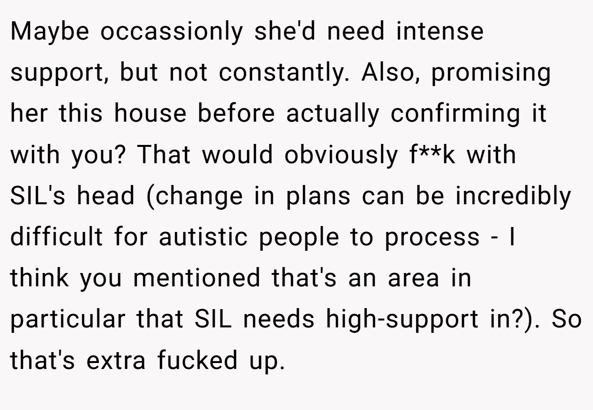 Maybe occassionly she'd need intense support, but not constantly. Also, promising her this house before actually confirming it with you? That would obviously f**k with SIL's head (change in plans can be incredibly difficult for autistic people to process - I think you mentioned that's an area in particular that SIL needs high-support in?). So that's extra fucked up.