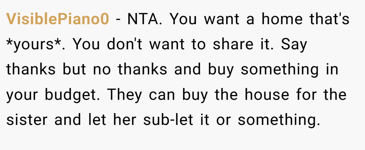 VisiblePiano0 - NTA. You want a home that's *yours*. You don't want to share it. Say thanks but no thanks and buy something in your budget. They can buy the house for the sister and let her sub-let it or something.