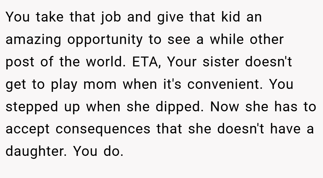 You take that job and give that kid an amazing opportunity to see a while other post of the world. ETA, Your sister doesn't get to play mom when it's convenient. You stepped up when she dipped. Now she has to accept consequences that she doesn't have a daughter. You do.