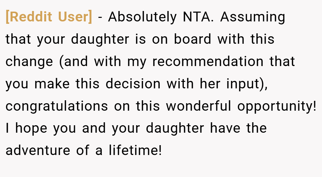 [Reddit User] − Absolutely NTA. Assuming that your daughter is on board with this change (and with my recommendation that you make this decision with her input), congratulations on this wonderful opportunity! I hope you and your daughter have the adventure of a lifetime!