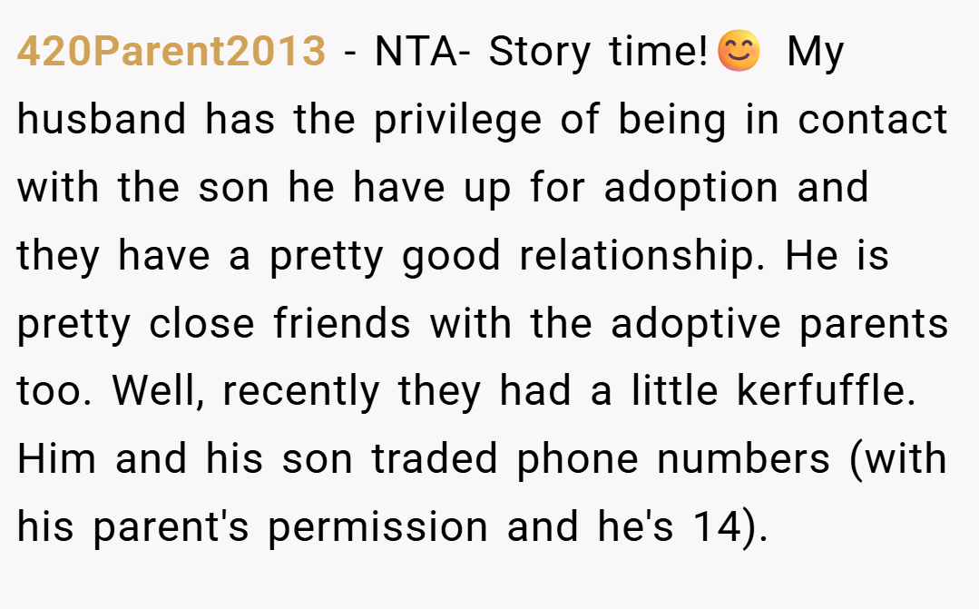 420Parent2013 − NTA- Story time!😊 My husband has the privilege of being in contact with the son he have up for adoption and they have a pretty good relationship. He is pretty close friends with the adoptive parents too. Well, recently they had a little kerfuffle. Him and his son traded phone numbers (with his parent's permission and he's 14).