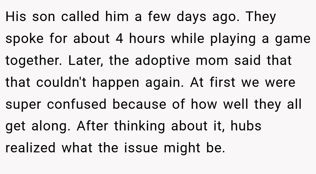 His son called him a few days ago. They spoke for about 4 hours while playing a game together. Later, the adoptive mom said that that couldn't happen again. At first we were super confused because of how well they all get along. After thinking about it, hubs realized what the issue might be.