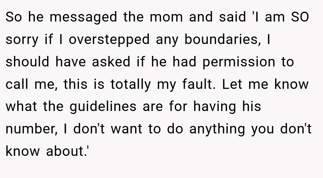 So he messaged the mom and said 'I am SO sorry if I overstepped any boundaries, I should have asked if he had permission to call me, this is totally my fault. Let me know what the guidelines are for having his number, I don't want to do anything you don't know about.'