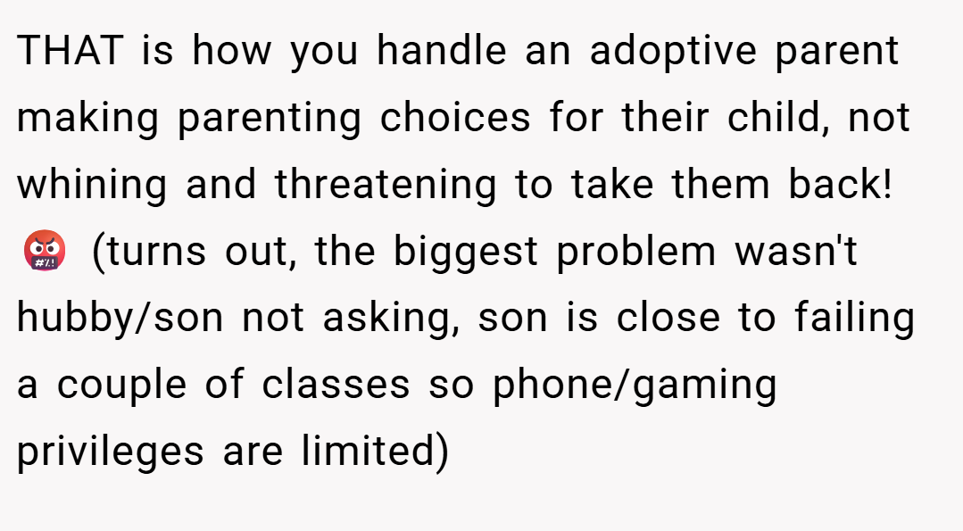 THAT is how you handle an adoptive parent making parenting choices for their child, not whining and threatening to take them back!🤬 (turns out, the biggest problem wasn't hubby/son not asking, son is close to failing a couple of classes so phone/gaming privileges are limited)