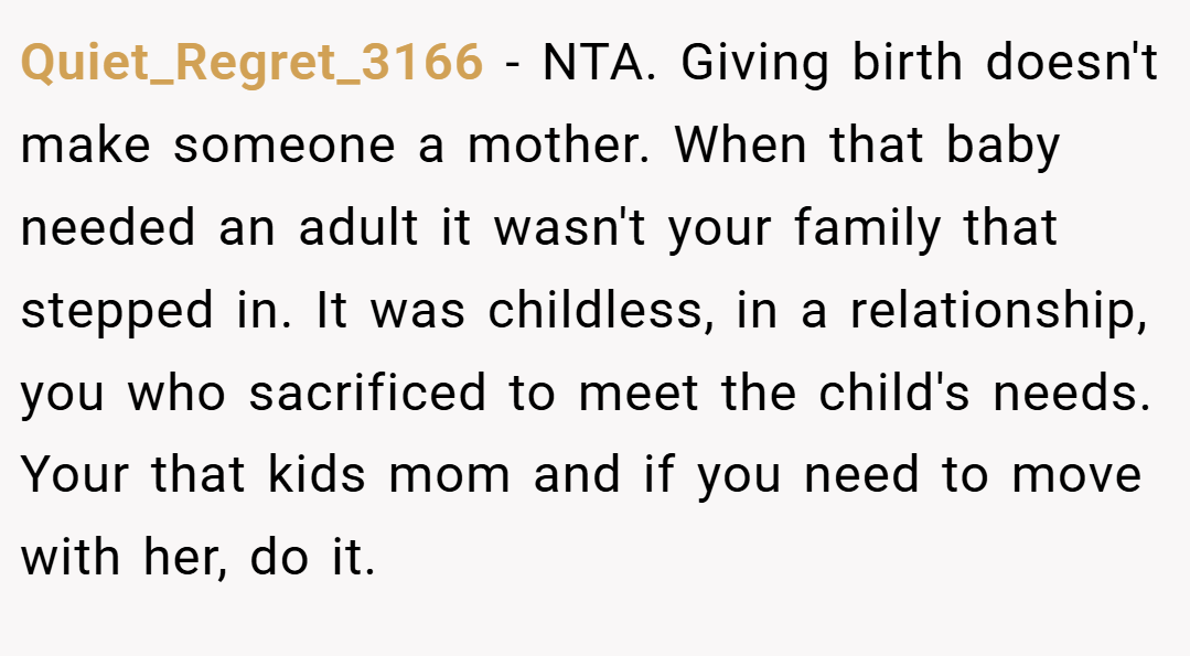 Quiet_Regret_3166 − NTA. Giving birth doesn't make someone a mother. When that baby needed an adult it wasn't your family that stepped in. It was childless, in a relationship, you who sacrificed to meet the child's needs. Your that kids mom and if you need to move with her, do it.
