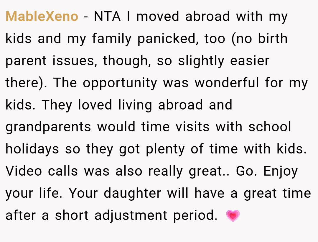 MableXeno − NTA I moved abroad with my kids and my family panicked, too (no birth parent issues, though, so slightly easier there). The opportunity was wonderful for my kids. They loved living abroad and grandparents would time visits with school holidays so they got plenty of time with kids. Video calls was also really great.. Go. Enjoy your life. Your daughter will have a great time after a short adjustment period. 💗