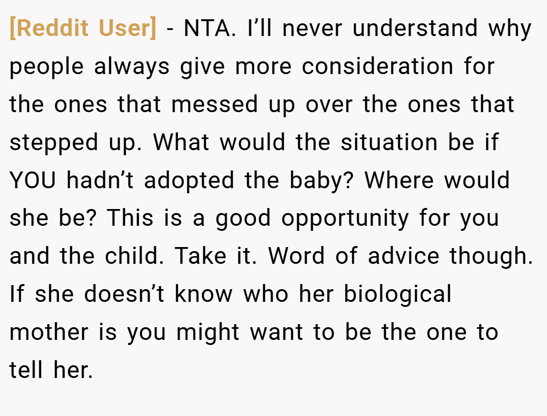 [Reddit User] − NTA. I’ll never understand why people always give more consideration for the ones that messed up over the ones that stepped up. What would the situation be if YOU hadn’t adopted the baby? Where would she be? This is a good opportunity for you and the child. Take it. Word of advice though. If she doesn’t know who her biological mother is you might want to be the one to tell her.