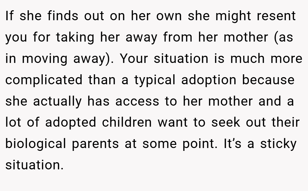 If she finds out on her own she might resent you for taking her away from her mother (as in moving away). Your situation is much more complicated than a typical adoption because she actually has access to her mother and a lot of adopted children want to seek out their biological parents at some point. It’s a sticky situation.