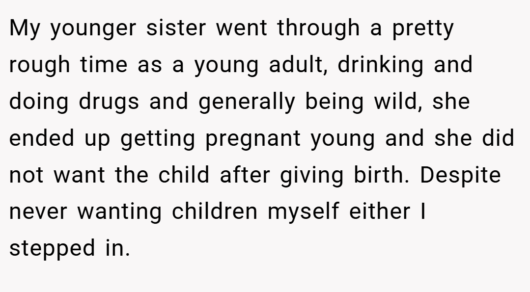 My younger sister went through a pretty rough time as a young adult, drinking and doing drugs and generally being wild, she ended up getting pregnant young and she did not want the child after giving birth. Despite never wanting children myself either I stepped in.