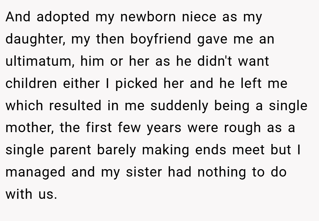 And adopted my newborn niece as my daughter, my then boyfriend gave me an ultimatum, him or her as he didn't want children either I picked her and he left me which resulted in me suddenly being a single mother, the first few years were rough as a single parent barely making ends meet but I managed and my sister had nothing to do with us.