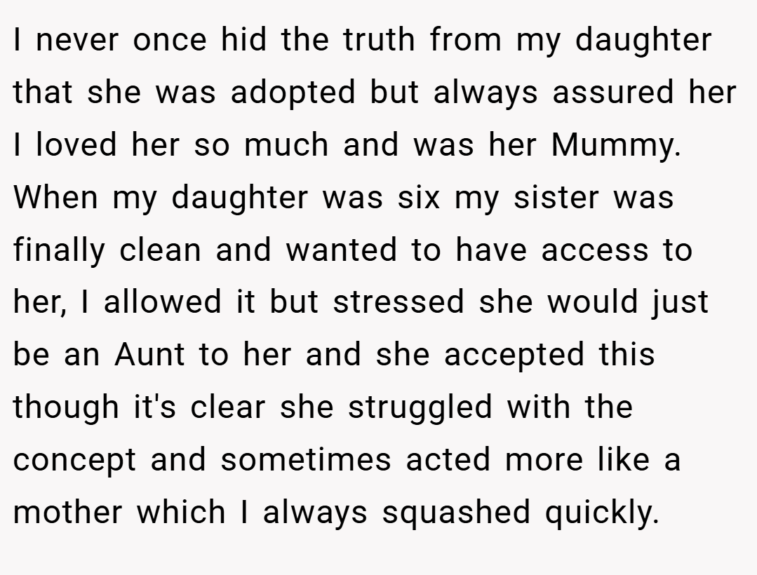 I never once hid the truth from my daughter that she was adopted but always assured her I loved her so much and was her Mummy. When my daughter was six my sister was finally clean and wanted to have access to her, I allowed it but stressed she would just be an Aunt to her and she accepted this though it's clear she struggled with the concept and sometimes acted more like a mother which I always squashed quickly.