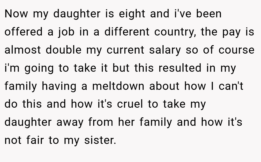 Now my daughter is eight and i've been offered a job in a different country, the pay is almost double my current salary so of course i'm going to take it but this resulted in my family having a meltdown about how I can't do this and how it's cruel to take my daughter away from her family and how it's not fair to my sister.