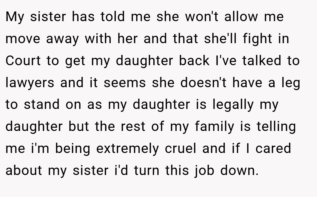 My sister has told me she won't allow me move away with her and that she'll fight in Court to get my daughter back I've talked to lawyers and it seems she doesn't have a leg to stand on as my daughter is legally my daughter but the rest of my family is telling me i'm being extremely cruel and if I cared about my sister i'd turn this job down.