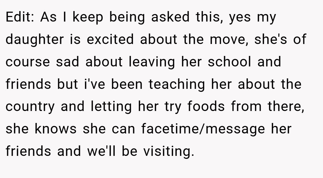 Edit: As I keep being asked this, yes my daughter is excited about the move, she's of course sad about leaving her school and friends but i've been teaching her about the country and letting her try foods from there, she knows she can facetime/message her friends and we'll be visiting.