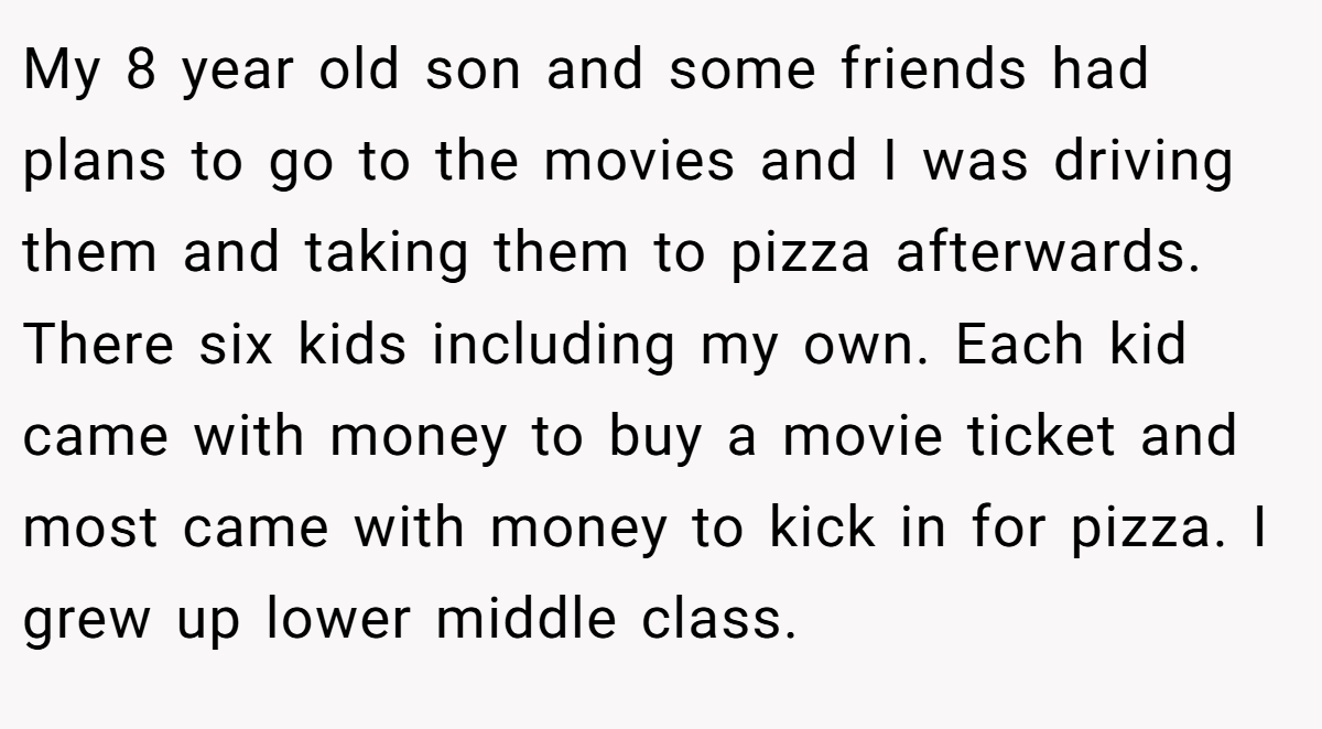 My 8 year old son and some friends had plans to go to the movies and I was driving them and taking them to pizza afterwards. There six kids including my own. Each kid came with money to buy a movie ticket and most came with money to kick in for pizza. I grew up lower middle class.