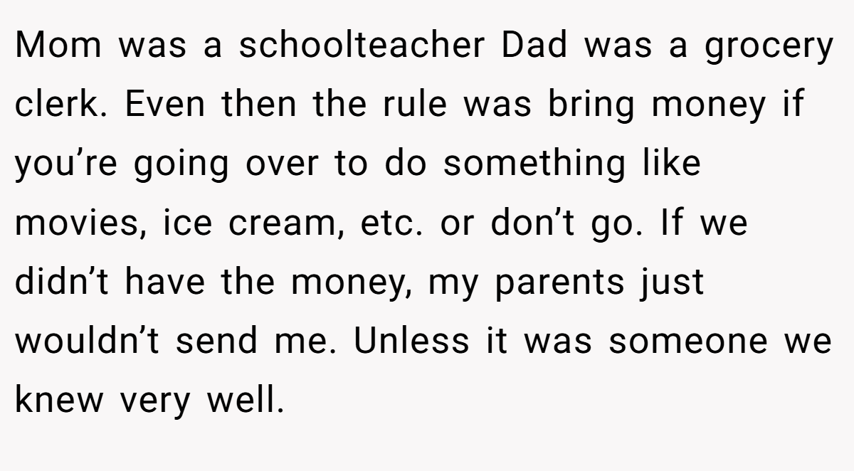 Mom was a schoolteacher Dad was a grocery clerk. Even then the rule was bring money if you’re going over to do something like movies, ice cream, etc. or don’t go. If we didn’t have the money, my parents just wouldn’t send me. Unless it was someone we knew very well.