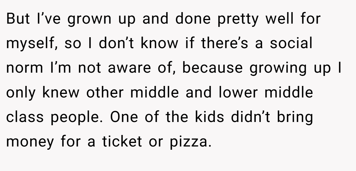But I’ve grown up and done pretty well for myself, so I don’t know if there’s a social norm I’m not aware of, because growing up I only knew other middle and lower middle class people. One of the kids didn’t bring money for a ticket or pizza.