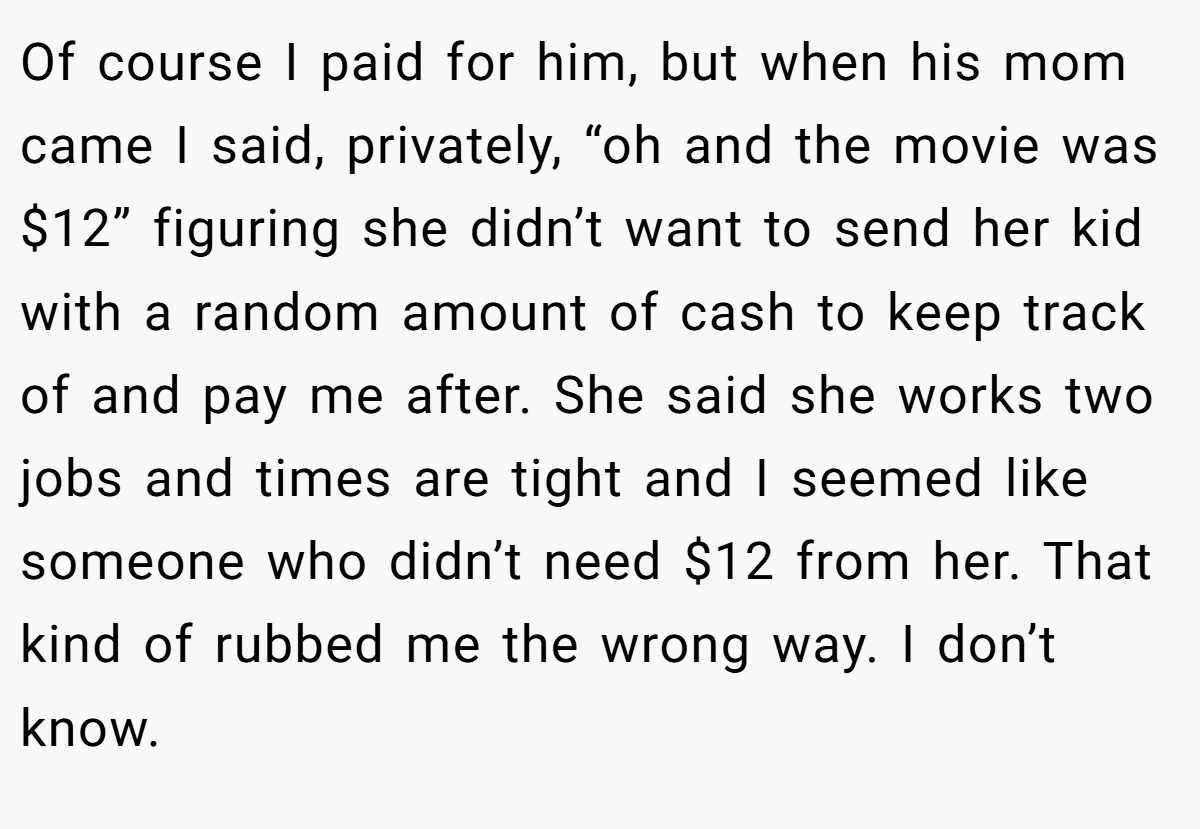 Of course I paid for him, but when his mom came I said, privately, “oh and the movie was $12” figuring she didn’t want to send her kid with a random amount of cash to keep track of and pay me after. She said she works two jobs and times are tight and I seemed like someone who didn’t need $12 from her. That kind of rubbed me the wrong way. I don’t know. 