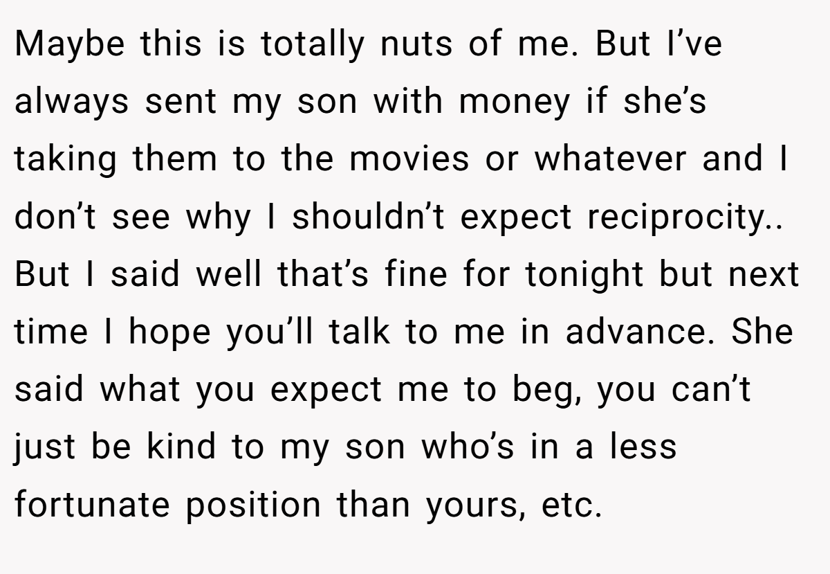 Maybe this is totally nuts of me. But I’ve always sent my son with money if she’s taking them to the movies or whatever and I don’t see why I shouldn’t expect reciprocity.. But I said well that’s fine for tonight but next time I hope you’ll talk to me in advance. She said what you expect me to beg, you can’t just be kind to my son who’s in a less fortunate position than yours, etc.